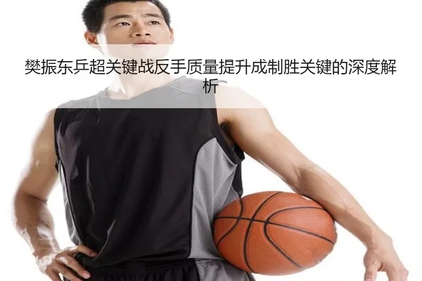 樊振东乒超关键战反手质量提升成制胜关键的深度解析